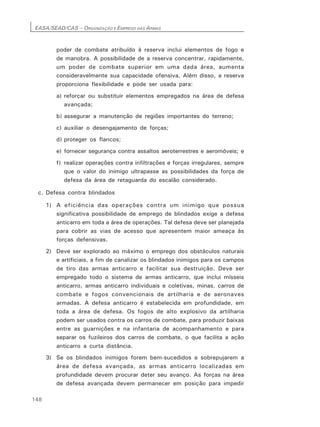 EASA/SEAD/CAS – ORGANIZAÇÃO E EMPREGO DAS ARMAS
148
poder de combate atribuído à reserva inclui elementos de fogo e
de manobra. A possibilidade de a reserva concentrar, rapidamente,
um poder de combate superior em uma dada área, aumenta
consideravelmente sua capacidade ofensiva. Além disso, a reserva
proporciona flexibilidade e pode ser usada para:
a) reforçar ou substituir elementos empregados na área de defesa
avançada;
b) assegurar a manutenção de regiões importantes do terreno;
c) auxiliar o desengajamento de forças;
d) proteger os flancos;
e) fornecer segurança contra assaltos aeroterrestres e aeromóveis; e
f) realizar operações contra infiltrações e forças irregulares, sempre
que o valor do inimigo ultrapasse as possibilidades da força de
defesa da área de retaguarda do escalão considerado.
c. Defesa contra blindados
1) A eficiência das operações contra um inimigo que possua
significativa possibilidade de emprego de blindados exige a defesa
anticarro em toda a área de operações. Tal defesa deve ser planejada
para cobrir as vias de acesso que apresentem maior ameaça às
forças defensivas.
2) Deve ser explorado ao máximo o emprego dos obstáculos naturais
e artificiais, a fim de canalizar os blindados inimigos para os campos
de tiro das armas anticarro e facilitar sua destruição. Deve ser
empregado todo o sistema de armas anticarro, que inclui mísseis
anticarro, armas anticarro individuais e coletivas, minas, carros de
combate e fogos convencionais de artilharia e de aeronaves
armadas. A defesa anticarro é estabelecida em profundidade, em
toda a área de defesa. Os fogos de alto explosivo da artilharia
podem ser usados contra os carros de combate, para produzir baixas
entre as guarnições e na infantaria de acompanhamento e para
separar os fuzileiros dos carros de combate, o que facilita a ação
anticarro a curta distância.
3) Se os blindados inimigos forem bem-sucedidos e sobrepujarem a
área de defesa avançada, as armas anticarro localizadas em
profundidade devem procurar deter seu avanço. As forças na área
de defesa avançada devem permanecer em posição para impedir
 