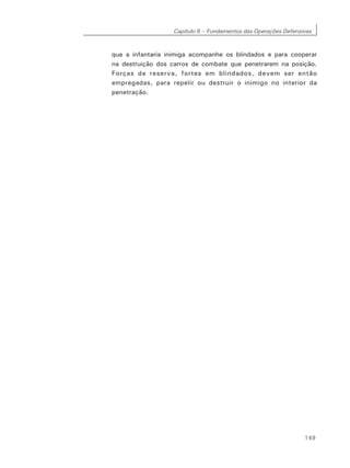 Capítulo 6 – Fundamentos das Operações Defensivas
149
que a infantaria inimiga acompanhe os blindados e para cooperar
na destruição dos carros de combate que penetrarem na posição.
Forças de reserva, fortes em blindados, devem ser então
empregadas, para repelir ou destruir o inimigo no interior da
penetração.
 