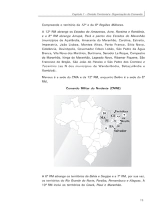 Capítulo 1 – Divisão Territorial e Organização do Comando
15
Compreende o território da 12ª e da 8ª Regiões Militares.
A 12ª RM abrange os Estados do Amazonas, Acre, Roraima e Rondônia,
e a 8ª RM abrange Amapá, Pará e partes dos Estados do Maranhão
(municípios de Açailândia, Amarante do Maranhão, Carolina, Estreito,
Imperatriz, João Lisboa, Montes Altos, Porto Franco, Sítio Novo,
Cidelância, Davinópolis, Governador Edson Lobão, São Pedro da Água
Branca, Vila Nova dos Martírios, Buritirana, Senador La Roque, Campestre
do Maranhão, Itinga do Maranhão, Lageado Novo, Ribamar Fiquene, São
Francisco do Brejão, São João do Paraíso e São Pedro dos Crentes) e
Tocantins (ao N dos municípios de Wanderlândia, Babaçulândia e
Xambioá).
Manaus é a sede do CMA e da 12ª RM, enquanto Belém é a sede da 8ª
RM.
Comando Militar do Nordeste (CMNE)
A 6ª RM abrange os territórios da Bahia e Sergipe e a 7ª RM, por sua vez,
os territórios do Rio Grande do Norte, Paraíba, Pernambuco e Alagoas. A
10ª RM inclui os territórios do Ceará, Piauí e Maranhão.
 