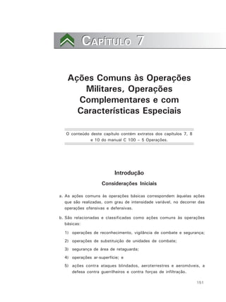 151
CAPÍTULO 7CAPÍTULO 7
Ações Comuns às Operações
Militares, Operações
Complementares e com
Características Especiais
O conteúdo deste capítulo contém extratos dos capítulos 7, 8
e 10 do manual C 100 – 5 Operações.
Introdução
Considerações Iniciais
a. As ações comuns às operações básicas correspondem àquelas ações
que são realizadas, com grau de intensidade variável, no decorrer das
operações ofensivas e defensivas.
b. São relacionadas e classificadas como ações comuns às operações
básicas:
1) operações de reconhecimento, vigilância de combate e segurança;
2) operações de substituição de unidades de combate;
3) segurança de área de retaguarda;
4) operações ar-superfície; e
5) ações contra ataques blindados, aeroterrestres e aeromóveis, a
defesa contra guerrilheiros e contra forças de infiltração.
 