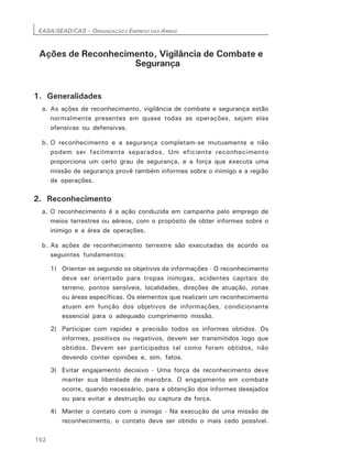 EASA/SEAD/CAS – ORGANIZAÇÃO E EMPREGO DAS ARMAS
152
Ações de Reconhecimento, Vigilância de Combate e
Segurança
1. Generalidades
a. As ações de reconhecimento, vigilância de combate e segurança estão
normalmente presentes em quase todas as operações, sejam elas
ofensivas ou defensivas.
b. O reconhecimento e a segurança completam-se mutuamente e não
podem ser facilmente separados. Um eficiente reconhecimento
proporciona um certo grau de segurança, e a força que executa uma
missão de segurança provê também informes sobre o inimigo e a região
de operações.
2. Reconhecimento
a. O reconhecimento é a ação conduzida em campanha pelo emprego de
meios terrestres ou aéreos, com o propósito de obter informes sobre o
inimigo e a área de operações.
b. As ações de reconhecimento terrestre são executadas de acordo os
seguintes fundamentos:
1) Orientar-se segundo os objetivos de informações - O reconhecimento
deve ser orientado para tropas inimigas, acidentes capitais do
terreno, pontos sensíveis, localidades, direções de atuação, zonas
ou áreas específicas. Os elementos que realizam um reconhecimento
atuam em função dos objetivos de informações, condicionante
essencial para o adequado cumprimento missão.
2) Participar com rapidez e precisão todos os informes obtidos. Os
informes, positivos ou negativos, devem ser transmitidos logo que
obtidos. Devem ser participados tal como foram obtidos, não
devendo conter opiniões e, sim, fatos.
3) Evitar engajamento decisivo - Uma força de reconhecimento deve
manter sua liberdade de manobra. O engajamento em combate
ocorre, quando necessário, para a obtenção dos informes desejados
ou para evitar a destruição ou captura da força.
4) Manter o contato com o inimigo - Na execução de uma missão de
reconhecimento, o contato deve ser obtido o mais cedo possível.
 
