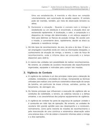 Capítulo 7 – Ações Comuns às Operações Militares, Operações
Complementares e com Características Especiais
153
Uma vez estabelecido, é mantido e não deve ser rompido
voluntariamente, sem autorização do escalão superior. O contato
pode ser mantido, também, por meio de observação terrestre ou
aérea.
5) Esclarecer a situação - Quando o contato com o inimigo é
estabelecido ou um obstáculo é encontrado, a situação deve ser
esclarecida rapidamente. A localização, o valor, a composição e o
dispositivo do inimigo são determinados, e um esforço especial é
feito para delimitar os flancos da posição inimiga. De acordo com
a missão, o comandante deve, rapidamente, decidir se ataca ou
desborda a resistência inimiga.
c. Há três tipos de reconhecimento: de eixo, de zona e de área. O tipo a
ser empregado é escolhido tendo em vista as informações desejadas, o
conhecimento da situação do inimigo, o terreno, o valor da força de
reconhecimento, onde o informe deve ser procurado e o tempo
disponível para obtê-lo.
d. A maioria das unidades tem possibilidade de realizar reconhecimentos.
No entanto, as unidades de cavalaria mecanizada são especificamente
organizadas, equipadas e instruídas para cumprir tais missões.
3. Vigilância de Combate
a. A vigilância de combate é um dos principais meios para a detecção de
unidades, instalações e atividades do inimigo. Compreende as técnicas
utilizadas para realizar uma contínua e sistemática observação do campo
de batalha, em particular de áreas críticas, estradas, pontes, de
lançamento, de aterragem etc.
b. Os fatores principais que influenciam a execução da vigilância são as
condições de visibilidade, o terreno, as cobertas naturais e a defesa
antiaérea, e as características dos próprios equipamentos de vigilância.
c. A vigilância de combate faz parte da segurança de qualquer unidade e
é conduzida em todo tipo de operação. No entanto, as unidades de
cavalaria têm grande aptidão para seu desempenho e a conduzem,
normalmente, como parte inerente às missões de reconhecimento e
pela manutenção de uma contínua e sistemática observação sobre
uma extensa área, a fim de coletar e transmitir informes sobre o inimigo
e a área operações.
 