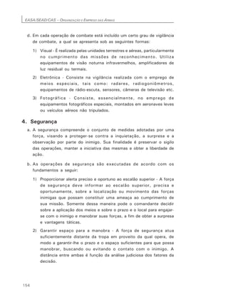 EASA/SEAD/CAS – ORGANIZAÇÃO E EMPREGO DAS ARMAS
154
d. Em cada operação de combate está incluído um certo grau de vigilância
de combate, a qual se apresenta sob as seguintes formas:
1) Visual - É realizada pelas unidades terrestres e aéreas, particularmente
no cumprimento das missões de reconhecimento. Utiliza
equipamentos de visão noturna infravermelhos, amplificadores de
luz residual ou termais.
2) Eletrônica - Consiste na vigilância realizada com o emprego de
meios especiais, tais como: radares, radiogoniômetros,
equipamentos de rádio-escuta, sensores, câmeras de televisão etc.
3) Fotográfica - Consiste, essencialmente, no emprego de
equipamentos fotográficos especiais, montados em aeronaves leves
ou veículos aéreos não tripulados.
4. Segurança
a. A segurança compreende o conjunto de medidas adotadas por uma
força, visando a proteger-se contra a inquietação, a surpresa e a
observação por parte do inimigo. Sua finalidade é preservar o sigilo
das operações, manter a iniciativa das mesmas e obter a liberdade de
ação.
b. As operações de segurança são executadas de acordo com os
fundamentos a seguir:
1) Proporcionar alerta preciso e oportuno ao escalão superior - A força
de segurança deve informar ao escalão superior, precisa e
oportunamente, sobre a localização ou movimento das forças
inimigas que possam constituir uma ameaça ao cumprimento de
sua missão. Somente dessa maneira pode o comandante decidir
sobre a aplicação dos meios e sobre o prazo e o local para engajar-
se com o inimigo e manobrar suas forças, a fim de obter a surpresa
e vantagens táticas.
2) Garantir espaço para a manobra - A força de segurança atua
suficientemente distante da tropa em proveito da qual opera, de
modo a garantir-lhe o prazo e o espaço suficientes para que possa
manobrar, buscando ou evitando o contato com o inimigo. A
distância entre ambas é função da análise judiciosa dos fatores da
decisão.
 