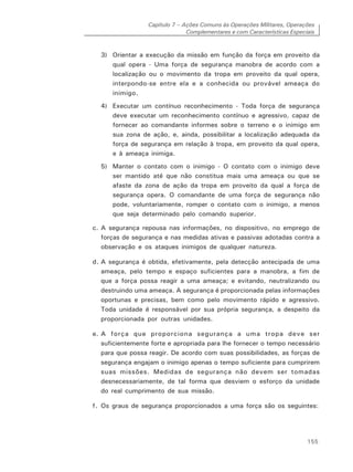 Capítulo 7 – Ações Comuns às Operações Militares, Operações
Complementares e com Características Especiais
155
3) Orientar a execução da missão em função da força em proveito da
qual opera - Uma força de segurança manobra de acordo com a
localização ou o movimento da tropa em proveito da qual opera,
interpondo-se entre ela e a conhecida ou provável ameaça do
inimigo.
4) Executar um contínuo reconhecimento - Toda força de segurança
deve executar um reconhecimento contínuo e agressivo, capaz de
fornecer ao comandante informes sobre o terreno e o inimigo em
sua zona de ação, e, ainda, possibilitar a localização adequada da
força de segurança em relação à tropa, em proveito da qual opera,
e à ameaça inimiga.
5) Manter o contato com o inimigo - O contato com o inimigo deve
ser mantido até que não constitua mais uma ameaça ou que se
afaste da zona de ação da tropa em proveito da qual a força de
segurança opera. O comandante de uma força de segurança não
pode, voluntariamente, romper o contato com o inimigo, a menos
que seja determinado pelo comando superior.
c. A segurança repousa nas informações, no dispositivo, no emprego de
forças de segurança e nas medidas ativas e passivas adotadas contra a
observação e os ataques inimigos de qualquer natureza.
d. A segurança é obtida, efetivamente, pela detecção antecipada de uma
ameaça, pelo tempo e espaço suficientes para a manobra, a fim de
que a força possa reagir a uma ameaça; e evitando, neutralizando ou
destruindo uma ameaça. A segurança é proporcionada pelas informações
oportunas e precisas, bem como pelo movimento rápido e agressivo.
Toda unidade é responsável por sua própria segurança, a despeito da
proporcionada por outras unidades.
e. A força que proporciona segurança a uma tropa deve ser
suficientemente forte e apropriada para lhe fornecer o tempo necessário
para que possa reagir. De acordo com suas possibilidades, as forças de
segurança engajam o inimigo apenas o tempo suficiente para cumprirem
suas missões. Medidas de segurança não devem ser tomadas
desnecessariamente, de tal forma que desviem o esforço da unidade
do real cumprimento de sua missão.
f. Os graus de segurança proporcionados a uma força são os seguintes:
 