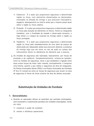 EASA/SEAD/CAS – ORGANIZAÇÃO E EMPREGO DAS ARMAS
156
1) Cobertura - É a ação que proporciona segurança a determinada
região ou força, com elementos distanciados ou destacados,
orientados na direção do inimigo e que procuram interceptá-lo,
engajá-lo, desorganizá-lo ou iludi-lo antes que o mesmo possa atuar
sobre a região ou força coberta.
2) Proteção - É a ação que proporciona segurança a determinada região
ou força pela atuação de elementos no flanco, frente ou retaguarda
imediatos, com a finalidade de impedir a observação terrestre, o
fogo direto e o ataque de surpresa do inimigo sobre a região ou
força protegida.
3) Vigilância - É a ação que proporciona segurança a determinada
região ou força pelo estabelecimento de uma série de postos de
observação por adequadas ações que procuram detectar a presença
do inimigo logo que ele entre no raio de ação ou campo dos
instrumentos óticos ou eletrônicos do elemento que a executa.
g. As missões de segurança são realizadas, basicamente, por forças de
proteção e de vigilância. Complementarmente, incluem-se também,
entre as missões de segurança, tanto a que estabelece a ligação entre
duas outras forças de maior valor visando, principalmente, a tamponar
uma brecha, quanto a que realiza a segurança da área de retaguarda.
Os Postos Avançados Gerais (PAG) e os Postos Avançados de Combate
(P Avç C) incluem-se entre as forças de segurança que atuam na área
de segurança à frente do limite anterior da área de defesa avançada.
Substituição de Unidades de Combate
1. Generalidades
a. Quando as operações táticas se estendem por períodos prolongados,
será necessária a substituição periódica de unidades empregadas, tendo
em vista:
1) conservar o poder de combate;
2) manter a eficiência operacional;
 