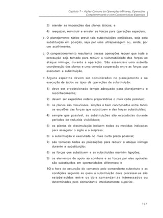 Capítulo 7 – Ações Comuns às Operações Militares, Operações
Complementares e com Características Especiais
157
3) atender as imposições dos planos táticos; e
4) reequipar, reinstruir e ensaiar as forças para operações especiais.
b. O planejamento tático prevê tais substituições periódicas, seja pela
substituição em posição, seja por uma ultrapassagem ou, ainda, por
um acolhimento.
c. O congestionamento resultante dessas operações requer que toda a
precaução seja tomada para reduzir a vulnerabilidade das forças ao
ataque inimigo, durante a operação. São essenciais uma estreita
coordenação dos planos e uma cerrada cooperação entre as forças que
executam a substituição.
d. Alguns aspectos devem ser considerados no planejamento e na
execução de todos os tipos de operações de substituição:
1) deve ser proporcionado tempo adequado para planejamento e
reconhecimento;
2) devem ser expedidas ordens preparatórias o mais cedo possível;
3) os planos são minuciosos, simples e bem coordenados entre todos
os escalões das forças que substituem e das forças substituídas;
4) sempre que possível, as substituições são executadas durante
períodos de reduzida visibilidade;
5) os planos de dissimulação incluem todas as medidas indicadas
para assegurar o sigilo e a surpresa;
6) a substituição é executada no mais curto prazo possível;
7) são tomadas todas as precauções para reduzir o ataque inimigo
durante a substituição;
8) as forças que substituem e as substituídas mantêm ligações;
9) os elementos de apoio ao combate e as forças por eles apoiadas
são substituídos em oportunidades diferentes; e
10) a hora de assunção do comando pelo comandante substituto e as
condições segundo as quais a substituição deve processar-se são
estabelecidas entre os dois comandantes interessados ou
determinadas pelo comandante imediatamente superior.
 