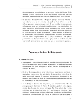 Capítulo 7 – Ações Comuns às Operações Militares, Operações
Complementares e com Características Especiais
159
demasiadamente empenhada ou se encontre muito desfalcada. Pode
também ocorrer como parte de um movimento retrógrado ou para
permitir o retraimento de uma força que deva cumprir outra missão.
b. Na operação de acolhimento, a força em posição apóia ao máximo a
que retrai e toma a si a missão retardadora desta última, ou a de
defesa, quando o retraimento, por meio de sua posição, for completado.
A força que retrai tem prioridade nos itinerários e nas instalações. As
áreas ou pontos selecionados para a passagem das tropas a serem
acolhidas devem estar desocupados e localizados entre os elementos
da força em posição, ou em seus flancos. Quando possível, os itinerários
de retraimento, particularmente para elementos de carros de combate,
evitam locais organizados da posição defensiva. Um plano
pormenorizado de reconhecimento é preparado e cuidadosamente
coordenado entre a força que retrai e a que se encontra em posição.
Segurança da Área de Retaguarda
1. Generalidades
a. A segurança e o controle geral de uma área são da responsabilidade do
comandante de maior posto na área. A segurança da área de retaguarda
compreende dois tipos de ações: a defesa da área de retaguarda e o
controle de danos.
b. Na área de retaguarda de uma determinada organização ou força é
realizada a maior parte das atividades de comando e controle e de
apoio logístico à mesma. Aí também, normalmente, desdobram-se as
reservas, as unidades de apoio ao combate e as instalações de comando
da organização ou força considerada.
c. As instalações da área de retaguarda, que anteriormente estavam
protegidas pela distância da frente de combate, podem estar, agora,
dentro do alcance das armas inimigas. Tal fato, aliado às frentes
extensas, aos grandes intervalos entre as forças de combate e aos
modernos conceitos de combate não linear e ação em profundidade,
aumenta a vulnerabilidade das forças e instalações da retaguarda e
 