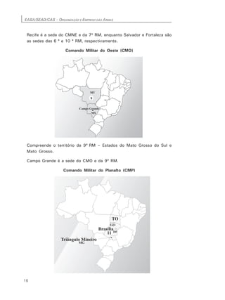 EASA/SEAD/CAS – ORGANIZAÇÃO E EMPREGO DAS ARMAS
16
Recife é a sede do CMNE e da 7ª RM, enquanto Salvador e Fortaleza são
as sedes das 6 ª e 10 ª RM, respectivamente.
Comando Militar do Oeste (CMO)
Compreende o território da 9ª RM – Estados do Mato Grosso do Sul e
Mato Grosso.
Campo Grande é a sede do CMO e da 9ª RM.
Comando Militar do Planalto (CMP)
 