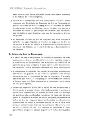 EASA/SEAD/CAS – ORGANIZAÇÃO E EMPREGO DAS ARMAS
160
exige que uma maior ênfase seja dada à segurança da área de retaguarda
e às medidas de contra-inteligência.
d. Apesar de se constituírem em dois planejamentos distintos, ambos
realizados pelo Controlador de Segurança da Área de Retaguarda, os
planos de defesa da área de retaguarda e de controle de danos
complementam-se nas providências a serem tomadas, uma vez que a
finalidade de ambos é a preservação das unidades, das instalações,
das atividades de apoio logístico a das vias de transporte na área de
retaguarda.
e. As atividades principais na área de retaguarda são as de comando e
controle e de apoio logístico. A finalidade da segurança da área de
retaguarda é evitar ou minorar a interferência do inimigo nessas
atividades e os efeitos de um evento destruidor ou os de uma catástrofe
da natureza.
2. Defesa da Área de Retaguarda
a. A defesa da área de retaguarda é um conjunto de medidas e de ações
executadas nos diversos escalões da força terrestre, visando a assegurar
a normalidade no desempenho das atividades dos elementos de
combate, de apoio ao combate e de apoio logístico, além dos elementos
de comando e controle localizados nas respectivas áreas de retaguarda.
b. A possibilidade de realização, pelo inimigo, de operações aeroterrestres,
aeromóveis, de guerrilha ou de infiltração apresenta uma ameaça
permanente para o comandante da área de retaguarda. O emprego
com êxito, pelo inimigo, de tais ações pode ter um efeito desmoralizante
e decisivo sobre uma força despreparada e interromper a continuidade
de seu apoio logístico.
c. Devem ser preparados planos para a defesa da área de retaguarda, a
fim de conter a ameaça inimiga. Informações precisas e oportunas a
respeito das possibilidades do inimigo, inclusive quanto ao emprego
de guerrilhas, são considerações importantes na elaboração do plano
global. A composição e o valor das forças designadas para missões de
defesa da área de retaguarda devem ser baseados na estimativa das
possibilidades do inimigo e na missão principal de toda a força. Além
disso, os planos integram todos os meios, incluindo não somente todas
as forças amigas na área, mas também as guerrilhas e forças
paramilitares amigas que estejam disponíveis. A defesa bem-sucedida
 