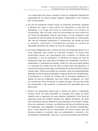 Capítulo 7 – Ações Comuns às Operações Militares, Operações
Complementares e com Características Especiais
161
ou a destruição das forças inimigas na área de retaguarda depende da
capacidade de as forças amigas reagirem rapidamente e da eficiência
das comunicações.
d. As vias de transporte incluem todos os itinerários (terrestres, aquáteis
e aéreos) que ligam a força militar em operações a uma base de
operações, e ao longo dos quais os suprimentos e os reforços se
movimentam. São as linhas vitais de comunicação da força militar em
um Teatro de Operações. Quanto mais longa a via de transporte, mais
vulnerável se torna às ações de interdição. A destruição ou a interrupção
das vias de transporte prejudicam o cumprimento da missão da força
e, portanto, constituem a consideração principal na conduta de
operações eficientes de defesa da área de retaguarda.
e. As forças designadas para a defesa da área de retaguarda devem ter o
valor adequado para conter as ameaças inimigas. As forças nela
localizadas devem ser empregadas para cooperar na defesa de
instalações e vias de transporte. A eficiência da defesa da área de
retaguarda exige que cada plano de defesa das instalações contenha a
preparação e a realização de ensaios, tendo em vista sua própria defesa
e a execução da missão que lhe cabe no plano geral de segurança. A
natureza da ameaça pode exigir a localização de forças altamente móveis
nessas áreas. Efetiva autoridade de comando, áreas de responsabilidade
definidas e comunicações adequadas e seguras devem ser estabelecidas.
A localização e a fixação do inimigo são os principais problemas na
defesa da área de retaguarda. Isso será melhor conseguido, por meio
do controle de áreas favoráveis às ações inimigas, até que ele revele
sua localização e seja possível o lançamento de operações para sua
destruição.
f. Devem ser preparados planos para a defesa de áreas e instalações
críticas. Deve ser dada prioridade ao emprego das tropas de apoio
logístico para a segurança de suas próprias instalações. Uma força de
segurança pode ser também disposta em regiões favoráveis, de onde
seus elementos possam deslocar-se para bloquear uma ameaça inimiga.
Uma vez localizado o inimigo, os elementos da força de defesa da área
de retaguarda, não engajados no bloqueio, são reunidos rapidamente,
para a ação decisiva de sua destruição. As forças podem agir por
iniciativa própria; no entanto, deve ser estabelecido o controle, a fim
de assegurar coordenação, logo que a natureza da ameaça seja definida.
 