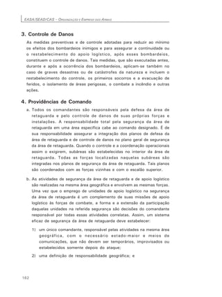 EASA/SEAD/CAS – ORGANIZAÇÃO E EMPREGO DAS ARMAS
162
3. Controle de Danos
As medidas preventivas e de controle adotadas para reduzir ao mínimo
os efeitos dos bombardeios inimigos e para assegurar a continuidade ou
o restabelecimento do apoio logístico, após esses bombardeios,
constituem o controle de danos. Tais medidas, que são executadas antes,
durante e após a ocorrência dos bombardeios, aplicam-se também no
caso de graves desastres ou de catástrofes da natureza e incluem o
restabelecimento do controle, os primeiros socorros e a evacuação de
feridos, o isolamento de áreas perigosas, o combate a incêndio e outras
ações.
4. Providências de Comando
a. Todos os comandantes são responsáveis pela defesa da área de
retaguarda e pelo controle de danos de suas próprias forças e
instalações. A responsabilidade total pela segurança da área de
retaguarda em uma área específica cabe ao comando designado. É de
sua responsabilidade assegurar a integração dos planos de defesa da
área de retaguarda e de controle de danos no plano geral de segurança
da área de retaguarda. Quando o controle e a coordenação operacionais
assim o exigirem, subáreas são estabelecidas no interior da área de
retaguarda. Todas as forças localizadas naquelas subáreas são
integradas nos planos de segurança da área de retaguarda. Tais planos
são coordenados com as forças vizinhas e com o escalão superior.
b. As atividades de segurança da área de retaguarda e de apoio logístico
são realizadas na mesma área geográfica e envolvem as mesmas forças.
Uma vez que o emprego de unidades de apoio logístico na segurança
da área de retaguarda é um complemento de suas missões de apoio
logístico às forças de combate, a forma e a extensão da participação
daquelas unidades na referida segurança são decisões do comandante
responsável por todas essas atividades correlatas. Assim, um sistema
eficaz de segurança da área de retaguarda deve estabelecer:
1) um único comandante, responsável pelas atividades na mesma área
geográfica, com o necessário estado-maior e meios de
comunicações, que não devem ser temporários, improvisados ou
estabelecidos somente depois do ataque;
2) uma definição de responsabilidade geográfica; e
 