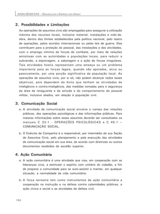 EASA/SEAD/CAS – ORGANIZAÇÃO E EMPREGO DAS ARMAS
164
2. Possibilidades e Limitações
As operações de assuntos civis são empregadas para assegurar a utilização
máxima dos recursos locais, inclusive material, instalações e mão-de-
obra, dentro dos limites estabelecidos pela política nacional, pelo teatro
de operações, pelos acordos internacionais ou pelas leis de guerra. Elas
contribuem para a proteção do pessoal, das instalações e das atividades,
com o emprego mínimo de forças de combate, por meio de relações
amistosas com as autoridades e populações locais, para reduzir a
subversão, a espionagem, a sabotagem e a ação de forças irregulares.
Tais atividades hostis representam uma ameaça ou um problema
importante para as forças legais, quando são apoiadas, ativa ou
passivamente, por uma porção significativa da população local. As
operações de assuntos civis, por si só, não podem alcançar todos esses
objetivos, pois dependem do êxito que tenham as atividades de
inteligência e contra-inteligência, das medidas tomadas para a segurança
da área de retaguarda e da atitude e do comportamento do pessoal
militar, inclusive aliados, em relação à população civil.
3. Comunicação Social
a. A atividade de comunicação social envolve o campo das relações
públicas, das operações psicológicas e das informações públicas. Para
maiores informações sobre esses assuntos deverão ser consultados os
manuais C 33-1 - OPERAÇÕES PSICOLÓGICAS e C 45-1 –
COMUNICAÇÃO SOCIAL.
b. O Exército de Campanha é o responsável, por intermédio de sua Seção
de Assuntos Civis, pelo planejamento e pela execução das atividades
de comunicação social em sua área, de acordo com diretrizes ou outros
documentos recebidos do escalão superior.
4. Ação Comunitária
a. A ação comunitária é uma atividade que visa, em cooperação com as
lideranças civis, a estimular o espírito com unitário do cidadão, a fim
de preparar a comunidade para se auto-assistir e manter, em qualquer
situação, a normalidade da vida comunitária.
b. A força terrestre tem como instrumentos de ação comunitária a
cooperação na instrução e na defesa contra calamidades públicas, a
ação cívica e social e as atividades de defesa civil.
 