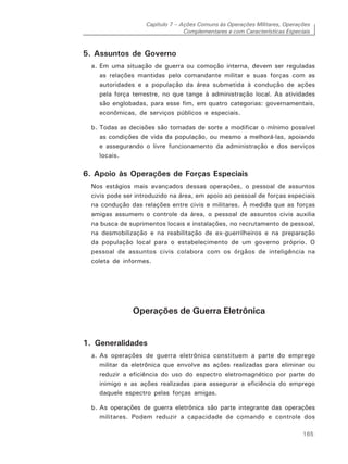 Capítulo 7 – Ações Comuns às Operações Militares, Operações
Complementares e com Características Especiais
165
5. Assuntos de Governo
a. Em uma situação de guerra ou comoção interna, devem ser reguladas
as relações mantidas pelo comandante militar e suas forças com as
autoridades e a população da área submetida à condução de ações
pela força terrestre, no que tange à administração local. As atividades
são englobadas, para esse fim, em quatro categorias: governamentais,
econômicas, de serviços públicos e especiais.
b. Todas as decisões são tomadas de sorte a modificar o mínimo possível
as condições de vida da população, ou mesmo a melhorá-las, apoiando
e assegurando o livre funcionamento da administração e dos serviços
locais.
6. Apoio às Operações de Forças Especiais
Nos estágios mais avançados dessas operações, o pessoal de assuntos
civis pode ser introduzido na área, em apoio ao pessoal de forças especiais
na condução das relações entre civis e militares. À medida que as forças
amigas assumem o controle da área, o pessoal de assuntos civis auxilia
na busca de suprimentos locais e instalações, no recrutamento de pessoal,
na desmobilização e na reabilitação de ex-guerrilheiros e na preparação
da população local para o estabelecimento de um governo próprio. O
pessoal de assuntos civis colabora com os órgãos de inteligência na
coleta de informes.
Operações de Guerra Eletrônica
1. Generalidades
a. As operações de guerra eletrônica constituem a parte do emprego
militar da eletrônica que envolve as ações realizadas para eliminar ou
reduzir a eficiência do uso do espectro eletromagnético por parte do
inimigo e as ações realizadas para assegurar a eficiência do emprego
daquele espectro pelas forças amigas.
b. As operações de guerra eletrônica são parte integrante das operações
militares. Podem reduzir a capacidade de comando e controle dos
 