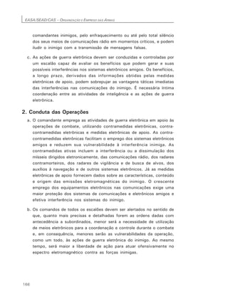 EASA/SEAD/CAS – ORGANIZAÇÃO E EMPREGO DAS ARMAS
166
comandantes inimigos, pelo enfraquecimento ou até pelo total silêncio
dos seus meios de comunicações rádio em momentos críticos, e podem
iludir o inimigo com a transmissão de mensagens falsas.
c. As ações de guerra eletrônica devem ser conduzidas e controladas por
um escalão capaz de avaliar os benefícios que podem gerar e suas
possíveis interferências nos sistemas eletrônicos amigos. Os benefícios,
a longo prazo, derivados das informações obtidas pelas medidas
eletrônicas de apoio, podem sobrepujar as vantagens táticas imediatas
das interferências nas comunicações do inimigo. É necessária íntima
coordenação entre as atividades de inteligência e as ações de guerra
eletrônica.
2. Conduta das Operações
a. O comandante emprega as atividades de guerra eletrônica em apoio às
operações de combate, utilizando contramedidas eletrônicas, contra-
contramedidas eletrônicas e medidas eletrônicas de apoio. As contra-
contramedidas eletrônicas facilitam o emprego dos sistemas eletrônicos
amigos e reduzem sua vulnerabilidade à interferência inimiga. As
contramedidas ativas incluem a interferência ou a dissimulação dos
mísseis dirigidos eletronicamente, das comunicações rádio, dos radares
contramorteiros, dos radares de vigilância e de busca de alvos, dos
auxílios à navegação e de outros sistemas eletrônicos. Já as medidas
eletrônicas de apoio fornecem dados sobre as características, conteúdo
e origem das emissões eletromagnéticas do inimigo. O crescente
emprego dos equipamentos eletrônicos nas comunicações exige uma
maior proteção dos sistemas de comunicações e eletrônicos amigos e
efetiva interferência nos sistemas do inimigo.
b. Os comandos de todos os escalões devem ser alertados no sentido de
que, quanto mais precisas e detalhadas forem as ordens dadas com
antecedência a subordinados, menor será a necessidade de utilização
de meios eletrônicos para a coordenação e controle durante o combate
e, em consequência, menores serão as vulnerabilidades da operação,
como um todo, às ações de guerra eletrônica do inimigo. Ao mesmo
tempo, será maior a liberdade de ação para atuar ofensivamente no
espectro eletromagnético contra as forças inimigas.
 