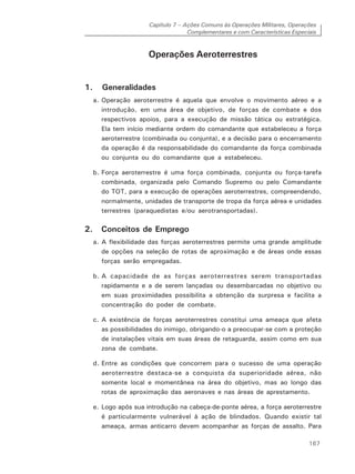 Capítulo 7 – Ações Comuns às Operações Militares, Operações
Complementares e com Características Especiais
167
Operações Aeroterrestres
1. Generalidades
a. Operação aeroterrestre é aquela que envolve o movimento aéreo e a
introdução, em uma área de objetivo, de forças de combate e dos
respectivos apoios, para a execução de missão tática ou estratégica.
Ela tem início mediante ordem do comandante que estabeleceu a força
aeroterrestre (combinada ou conjunta), e a decisão para o encerramento
da operação é da responsabilidade do comandante da força combinada
ou conjunta ou do comandante que a estabeleceu.
b. Força aeroterrestre é uma força combinada, conjunta ou força-tarefa
combinada, organizada pelo Comando Supremo ou pelo Comandante
do TOT, para a execução de operações aeroterrestres, compreendendo,
normalmente, unidades de transporte de tropa da força aérea e unidades
terrestres (paraquedistas e/ou aerotransportadas).
2. Conceitos de Emprego
a. A flexibilidade das forças aeroterrestres permite uma grande amplitude
de opções na seleção de rotas de aproximação e de áreas onde essas
forças serão empregadas.
b. A capacidade de as forças aeroterrestres serem transportadas
rapidamente e a de serem lançadas ou desembarcadas no objetivo ou
em suas proximidades possibilita a obtenção da surpresa e facilita a
concentração do poder de combate.
c. A existência de forças aeroterrestres constitui uma ameaça que afeta
as possibilidades do inimigo, obrigando-o a preocupar-se com a proteção
de instalações vitais em suas áreas de retaguarda, assim como em sua
zona de combate.
d. Entre as condições que concorrem para o sucesso de uma operação
aeroterrestre destaca-se a conquista da superioridade aérea, não
somente local e momentânea na área do objetivo, mas ao longo das
rotas de aproximação das aeronaves e nas áreas de aprestamento.
e. Logo após sua introdução na cabeça-de-ponte aérea, a força aeroterrestre
é particularmente vulnerável à ação de blindados. Quando existir tal
ameaça, armas anticarro devem acompanhar as forças de assalto. Para
 