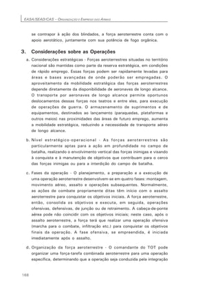 EASA/SEAD/CAS – ORGANIZAÇÃO E EMPREGO DAS ARMAS
168
se contrapor à ação dos blindados, a força aeroterrestre conta com o
apoio aerotático, juntamente com sua potência de fogo orgânica.
3. Considerações sobre as Operações
a. Considerações estratégicas - Forças aeroterrestres situadas no território
nacional são mantidas como parte da reserva estratégica, em condições
de rápido emprego. Essas forças podem ser rapidamente levadas para
áreas e bases avançadas de onde poderão ser empregadas. O
aproveitamento da mobilidade estratégica das forças aeroterrestres
depende diretamente da disponibilidade de aeronaves de longo alcance.
O transporte por aeronaves de longo alcance permite oportunos
deslocamentos dessas forças nos teatros e entre eles, para execução
de operações de guerra. O armazenamento de suprimentos e de
equipamentos, destinados ao lançamento (paraquedas, plataformas e
outros meios) nas proximidades das áreas de futuro emprego, aumenta
a mobilidade estratégica, reduzindo a necessidade de transporte aéreo
de longo alcance.
b. Nível estratégico-operacionaI - As forças aeroterrestres são
particularmente aptas para a ação em profundidade no campo de
batalha, realizando o envolvimento vertical das forças inimigas e visando
à conquista e à manutenção de objetivos que contribuam para o cerco
das forças inimigas ou para a interdição do campo de batalha.
c. Fases da operação - O planejamento, a preparação e a execução de
uma operação aeroterrestre desenvolvem-se em quatro fases: montagem,
movimento aéreo, assalto e operações subsequentes. Normalmente,
as ações de combate propriamente ditas têm início com o assalto
aeroterrestre para conquistar os objetivos iniciais. A força aeroterrestre,
então, consolida os objetivos e executa, em seguida, operações
ofensivas, defensivas, de junção ou de retraimento. A cabeça-de-ponte
aérea pode não coincidir com os objetivos iniciais; neste caso, após o
assalto aeroterrestre, a força terá que realizar uma operação ofensiva
(marcha para o combate, infiltração etc.) para conquistar os objetivos
finais da operação. A fase ofensiva, se empreendida, é iniciada
imediatamente após o assalto.
d. Organização da força aeroterrestre - O comandante do TOT pode
organizar uma força-tarefa combinada aeroterrestre para uma operação
específica, determinando que a operação seja conduzida pela integração
 
