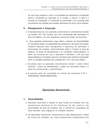 Capítulo 7 – Ações Comuns às Operações Militares, Operações
Complementares e com Características Especiais
169
de uma força singular a outra. A autoridade que determina a integração
define a finalidade da operação ou a missão, o efetivo, a data e a
duração da integração e a extensão da autoridade a ser exercida pelo
comandante da unidade que recebeu elementos de outra força singular.
4. Planejamento e Execução
a. O planejamento de uma operação aeroterrestre é normalmente iniciado
no escalão TOT. Ele começa com uma visualização das operações na
área do objetivo, em uma sequência inversa da ordem de execução.
b. Uma operação aeroterrestre exige dados a respeito da disponibilidade
em transporte aéreo, da capacidade das aeronaves e das áreas de partida;
medidas especiais para salvaguardar a segurança da operação; e
informações de combate, particularmente sobre o inimigo na área do
objetivo, as áreas de desembarque e as condições meteorológicas. A
partir do momento em que a operação é decidida, e até que seja
desencadeada ou cancelada, deve ser mantida a mais estreita coordenação
entre os escalões paralelos das unidades da F Ter e da Força Aérea.
c. Os planos para as operações aeroterrestres incluem: o plano tático
terrestre, o plano de desembarque, o plano de movimento aéreo e o
plano de concentração e aprestamento.
d. O assunto pode ser consultado no manual de campanha C 57-1 -
OPERAÇÕES AEROTERRESTRES.
Operações Aeromóveis
1. Generalidades
a. Operação aeromóvel é aquela na qual forças de combate com seu
equipamento deslocam-se em aeronaves de asa rotativa, nas
proximidades da área de combate, sob o controle do comandante da
força terrestre, para engajar-se no combate terrestre.
b. As operações aeromóveis caracterizam-se pelo deslocamento rápido
de forças de combate, de modo praticamente independente dos
 