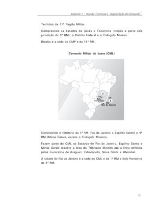 Capítulo 1 – Divisão Territorial e Organização do Comando
17
Território da 11ª Região Militar.
Compreende os Estados de Goiás e Tocantins (menos a parte sob
jurisdição da 8ª RM), o Distrito Federal e o Triângulo Mineiro.
Brasília é a sede do CMP e da 11ª RM.
Comando Militar do Leste (CML)
Compreende o território da 1ª RM (Rio de Janeiro e Espírito Santo) e 4ª
RM (Minas Gerais, exceto o Triângulo Mineiro).
Fazem parte do CML os Estados do Rio de Janeiro, Espírito Santo e
Minas Gerais (exceto a área do Triângulo Mineiro até a linha definida
pelos municípios de Araguari, Indianápolis, Nova Ponte e Uberaba).
A cidade do Rio de Janeiro é a sede do CML e da 1ª RM e Belo Horizonte
da 4ª RM.
 