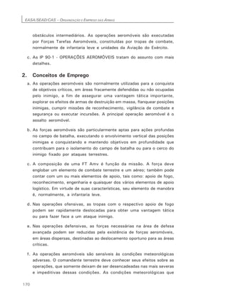 EASA/SEAD/CAS – ORGANIZAÇÃO E EMPREGO DAS ARMAS
170
obstáculos intermediários. As operações aeromóveis são executadas
por Forças Tarefas Aeromóveis, constituídas por tropas de combate,
normalmente de infantaria leve e unidades da Aviação do Exército.
c. As lP 90-1 - OPERAÇÕES AEROMÓVEIS tratam do assunto com mais
detalhes.
2. Conceitos de Emprego
a. As operações aeromóveis são normalmente utilizadas para a conquista
de objetivos críticos, em áreas fracamente defendidas ou não ocupadas
pelo inimigo, a fim de assegurar uma vantagem tática importante,
explorar os efeitos de armas de destruição em massa, flanquear posições
inimigas, cumprir missões de reconhecimento, vigilância de combate e
segurança ou executar incursões. A principal operação aeromóvel é o
assalto aeromóvel.
b. As forças aeromóveis são particularmente aptas para ações profundas
no campo de batalha, executando o envolvimento vertical das posições
inimigas e conquistando e mantendo objetivos em profundidade que
contribuam para o isolamento do campo de batalha ou para o cerco do
inimigo fixado por ataques terrestres.
c. A composição de uma FT Amv é função da missão. A força deve
englobar um elemento de combate terrestre e um aéreo; também pode
contar com um ou mais elementos de apoio, tais como: apoio de fogo,
reconhecimento, engenharia e quaisquer dos vários elementos de apoio
logístico. Em virtude de suas características, seu elemento de manobra
é, normalmente, a infantaria leve.
d. Nas operações ofensivas, as tropas com o respectivo apoio de fogo
podem ser rapidamente deslocadas para obter uma vantagem tática
ou para fazer face a um ataque inimigo.
e. Nas operações defensivas, as forças necessárias na área de defesa
avançada podem ser reduzidas pela existência de forças aeromóveis,
em áreas dispersas, destinadas ao deslocamento oportuno para as áreas
críticas.
f. As operações aeromóveis são sensíveis às condições meteorológicas
adversas. O comandante terrestre deve conhecer seus efeitos sobre as
operações, que somente deixam de ser desencadeadas nas mais severas
e impeditivas dessas condições. As condições meteorológicas que
 