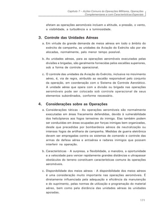 Capítulo 7 – Ações Comuns às Operações Militares, Operações
Complementares e com Características Especiais
171
afetam as operações aeromóveis incluem a altitude, a pressão, o vento,
a visibilidade, a turbulência e a luminosidade.
3. Controle das Unidades Aéreas
a. Em virtude da grande demanda de meios aéreos em todo o âmbito do
exército de campanha, as unidades da Aviação do Exército são por ele
alocadas, normalmente, pelo menor tempo possível.
b. As unidades aéreas, para as operações aeromóveis executadas pelas
divisões e brigadas, são geralmente fornecidas pelos escalões superiores,
sob a forma de controle operacional.
c. O controle das unidades da Aviação do Exército, inclusive no movimento
aéreo, é, via de regra, atribuído ao escalão responsável pelo conjunto
da operação, em coordenação com o Sistema de Controle Aerotático.
A unidade aérea que opera com a divisão ou brigada nas operações
aeromóveis pode ser colocada sob controle operacional de seus
elementos subordinados, conforme necessário.
4. Considerações sobre as Operações
a. Considerações táticas - As operações aeromóveis são normalmente
executadas em áreas fracamente defendidas, devido à vulnerabilidade
dos helicópteros aos fogos terrestres do inimigo. Elas também podem
ser conduzidas em áreas ocupadas por forças inimigas bem organizadas,
desde que precedidas por bombardeios aéreos de neutralização ou
intensos fogos de artilharia de campanha. Medidas de guerra eletrônica
devem ser empregadas contra os sistemas de comando e controle das
armas de defesa aérea e antiaérea e radares inimigos que possam
interferir na operação.
b. Características - A surpresa, a flexibilidade, a manobra, a oportunidade
e a velocidade para vencer rapidamente grandes distâncias e ultrapassar
obstáculos do terreno constituem características comuns às operações
aeromóveis.
c. Disponibilidade dos meios aéreos - A disponibilidade dos meios aéreos
é uma consideração muito importante nas operações aeromóveis. É
diretamente influenciada pela adequação e eficiência da manutenção
e do suprimento, pelas normas de utilização e programação do material
aéreo, bem como pela distância das unidades aéreas às unidades
apoiadas.
 