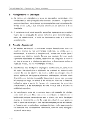 EASA/SEAD/CAS – ORGANIZAÇÃO E EMPREGO DAS ARMAS
172
5. Planejamento e Execução
a. As normas de planejamento para as operações aeromóveis são
semelhantes às das operações aeroterrestres. Entretanto, as operações
aeromóveis exigem menor tempo e menos detalhes para o planejamento,
devido ao seu vulto, à sua estrutura simplificada de comando e à sua
finalidade.
b. O planejamento de uma operação aeromóvel desenvolve-se na ordem
inversa de sua execução. Os planos incluem: o plano tático terrestre, o
plano de desembarque, o plano de movimento aéreo e o plano de
aprestamento.
6. Assalto Aeromóvel
a. No assalto aeromóvel, as unidades podem desembarcar sobre os
objetivos iniciais ou nas vizinhanças imediatas, ou, ainda, após o
desembarque, a reunião e a reorganização, realizar um ataque para a
conquista dos objetivos iniciais. Sempre que possível, deve ser usada
a primeira modalidade de assalto, reservando-se a segunda à situação
em que o terreno e o inimigo não permitem o desembarque sobre os
objetivos iniciais, ou nas vizinhanças imediatas.
b. Na defesa da área do objetivo, emprega-se a defesa circular, consumada
por meio: da organização e ocupação de posições ao longo da orla
anterior da área do objetivo, de modo a cobrir as principais vias de
acesso à posição; da vigilância do terreno não ocupado, entre os locais
defendidos, por meio da observação, de pontos de escuta e de sensores;
do emprego do fogo, de minas e de obstáculos naturais e artificiais,
inclusive para o apoio às forças de segurança; do contínuo
patrulhamento; e da manutenção de uma reserva com o máximo de
mobilidade possível.
c. Um retraimento pode ser executado tanto sob pressão do inimigo,
como sem pressão. Nas operações aeromóveis, o retraimento é
denominado resgate. Qualquer que seja o motivo, um plano de resgate
abrange o retraimento prévio da força aeromóvel de suas posições
para as zonas de embarque. Como nas demais operações de retraimento,
as forças tornam-se vulneráveis ao ataque inimigo e todas as precauções
são tomadas para sua cobertura e embarque, com um plano de fogos e
forças de segurança.
 