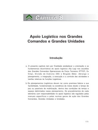 173
CAPÍTULO 8CAPÍTULO 8
Apoio Logístico nos Grandes
Comandos e Grandes Unidades
Introdução
a. O presente capítulo tem por finalidade estabelecer a orientação e os
fundamentos doutrinários do apoio logístico (Ap Log) nos escalões
dos Grandes Comandos Operacionais da Força Terrestre (FTTOT, Ex
Cmp), Divisão de Exército (DE) e Brigada (Bda). Abrange o
planejamento, a integração, a execução e o controle das atividades e
tarefas relativas às funções Logísticas.
b Os planejamentos Logísticos devem ter como premissa básica a sua
factibilidade, fundamentada na existência de meios desde o tempo de
paz ou passíveis de mobilização, dentro das condições de tempo e
espaço delimitados nesse planejamento. Os procedimentos de cada
elemento com responsabilidade no apoio logístico são regulados pelos
manuais específicos e pelas normas gerais de ação dos Grandes
Comandos, Grandes Unidades e Unidades.
 