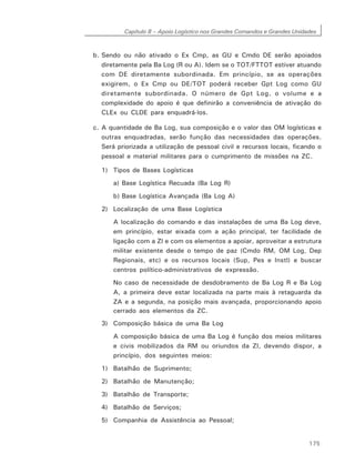 Capítulo 8 – Apoio Logístico nos Grandes Comandos e Grandes Unidades
175
b. Sendo ou não ativado o Ex Cmp, as GU e Cmdo DE serão apoiados
diretamente pela Ba Log (R ou A). Idem se o TOT/FTTOT estiver atuando
com DE diretamente subordinada. Em princípio, se as operações
exigirem, o Ex Cmp ou DE/TOT poderá receber Gpt Log como GU
diretamente subordinada. O número de Gpt Log, o volume e a
complexidade do apoio é que definirão a conveniência de ativação do
CLEx ou CLDE para enquadrá-los.
c. A quantidade de Ba Log, sua composição e o valor das OM logísticas e
outras enquadradas, serão função das necessidades das operações.
Será priorizada a utilização de pessoal civil e recursos locais, ficando o
pessoal e material militares para o cumprimento de missões na ZC.
1) Tipos de Bases Logísticas
a) Base Logística Recuada (Ba Log R)
b) Base Logística Avançada (Ba Log A)
2) Localização de uma Base Logística
A localização do comando e das instalações de uma Ba Log deve,
em princípio, estar eixada com a ação principal, ter facilidade de
ligação com a ZI e com os elementos a apoiar, aproveitar a estrutura
militar existente desde o tempo de paz (Cmdo RM, OM Log, Dep
Regionais, etc) e os recursos locais (Sup, Pes e Instl) e buscar
centros político-administrativos de expressão.
No caso de necessidade de desdobramento de Ba Log R e Ba Log
A, a primeira deve estar localizada na parte mais à retaguarda da
ZA e a segunda, na posição mais avançada, proporcionando apoio
cerrado aos elementos da ZC.
3) Composição básica de uma Ba Log
A composição básica de uma Ba Log é função dos meios militares
e civis mobilizados da RM ou oriundos da ZI, devendo dispor, a
princípio, dos seguintes meios:
1) Batalhão de Suprimento;
2) Batalhão de Manutenção;
3) Batalhão de Transporte;
4) Batalhão de Serviços;
5) Companhia de Assistência ao Pessoal;
 