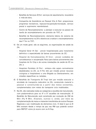 EASA/SEAD/CAS – ORGANIZAÇÃO E EMPREGO DAS ARMAS
178
- Batalhão de Serviços (B Sv): serviços de sepultamento, lavanderia
e mão-de-obra;
- Companhia de Assistência ao Pessoal (Cia A Pes): proporcionar
programas recreativos, repouso/recuperação/recreação, serviço
postal e suprimento reembolsável;
- Centro de Recompletamento: a planejar e executar os passos da
tarefa de recompletamento em proveito do TOT; e
- Batalhão de Recompletamento: elemento básico do sistema de
recompletamento na ZA e destina-se a realizar o recompletamento
das F Ter no TOT.
5) De um modo geral, são as seguintes, as organizações de saúde da
ZA:
- Hospital Geral (H Ge) - prover hospitalização para tratamento
definitivo e especializado de baixas provenientes da ZC;
- Hospital de Convalescentes (H Cnv) - prover cuidados de
convalescença e recuperação física para baixas provenientes dos
hospitais do Ex Cmp e de outras instalações de saúde da ZC ou
ZA; e
- Hospitais Portáteis (H Por) - embora não sejam normalmente
desdobrados na ZA, os H Por têm por missão prover recursos
cirúrgicos e hospitalares a uma Brigada ou Destacamento, em
missões específicas ou isoladas.
6) O Batalhão de Transporte (B Trnp) tem por missão executar a
atividade de transporte rodoviário na ZA, conduzindo material e
pessoal e constituindo-se a partir dos meios existentes,
complementados com meios de transporte civis mobilizados.
7) Na ZA, são realizadas todas as categorias e escalões de manutenção,
com predominância para os 4º e 5º escalões de manutenção. O
Batalhão de Manutenção será constituído por evolução de OM de
Mnt (Pq R Mnt, Arsenais, outros) e, ainda, por meio da
complementação de meios e materiais transferidos de outros Parques
Regionais e por mobilização de elementos civis. O ideal é que os B
Mnt existam desde o tempo de paz nas RM que poderão evoluir
para RMTOT como já ocorre com os B Sup.
 