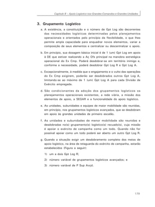 Capítulo 8 – Apoio Logístico nos Grandes Comandos e Grandes Unidades
179
3. Grupamento Logístico
a. A existência, a constituição e o número de Gpt Log são decorrentes
das necessidades logísticas determinadas pelos planejamentos
operacionais e orientados pelo princípio da flexibilidade, o que lhes
permite ampla capacidade para enquadrar novos elementos, variar a
composição de seus elementos e centralizar ou descentralizar o apoio.
b. Em princípio, sua dosagem básica inicial é de 1 (um) Gpt Log em apoio
à DE que estiver realizando a Aç Ofs principal na manobra estratégica
operacional do Ex Cmp. Poderá desdobrar-se em território inimigo e,
conforme a necessidade, poderá desdobrar Gpt Log R e Gpt Log A.
c. Excepcionalmente, à medida que o engajamento e o vulto das operações
do Ex Cmp exigirem, poderão ser desdobrados outros Gpt Log A,
limitando-se ao máximo de 1 (um) Gpt Log A para cada Divisão de
Exército empregada.
d. São condicionantes da adoção dos grupamentos logísticos os
planejamentos operacionais existentes, a rede viária, a missão dos
elementos de apoio, a SEGAR e a funcionalidade do apoio logístico.
e. As unidades, subunidades e equipes de maior mobilidade são reunidas,
em princípio, nos grupamentos logísticos avançados, que se desdobram
em apoio às grandes unidades de primeiro escalão.
f. As unidades e subunidades de menor mobilidade são reunidas e
desdobradas no(s) grupamento(s) logístico(s) recuado(s), cuja missão
é apoiar o exército de campanha como um todo. Quando não for
possível apoiar como um todo poderá ser aberto um outro Gpt Log R.
g. Quando a situação exigir um desdobramento completo dos meios de
apoio logístico, na área de retaguarda do exército de campanha, estarão
estabelecidos (Figura a seguir):
1) um a dois Gpt Log R;
2) número variável de grupamentos logísticos avançados; e
3) número variável de P Sup Avçd.
 