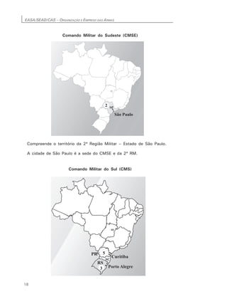 EASA/SEAD/CAS – ORGANIZAÇÃO E EMPREGO DAS ARMAS
18
Comando Militar do Sudeste (CMSE)
Compreende o território da 2ª Região Militar – Estado de São Paulo.
A cidade de São Paulo é a sede do CMSE e da 2ª RM.
Comando Militar do Sul (CMS)
 