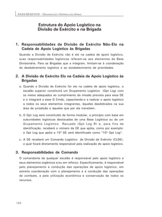 EASA/SEAD/CAS – ORGANIZAÇÃO E EMPREGO DAS ARMAS
184
Estrutura do Apoio Logístico na
Divisão de Exército e na Brigada
1. Responsabilidades da Divisão de Exército Não-Elo na
Cadeia de Apoio Logístico às Brigadas
Quando a Divisão de Exército não é elo na cadeia de apoio logístico,
suas responsabilidades logísticas referem-se aos elementos da Base
Divisionária. Para as Brigadas que a integram, limitam-se à coordenação
do desdobramento logístico e ao estabelecimento de prioridades.
2. A Divisão de Exército Elo na Cadeia de Apoio Logístico às
Brigadas
a. Quando a Divisão de Exército for elo na cadeia de apoio logístico, o
escalão superior constituirá um Grupamento Logístico (Gpt Log) com
os meios adequados ao cumprimento da missão prevista para essa DE
e o integrará a esse G Cmdo, capacitando-o a realizar o apoio logístico
a todos os seus elementos integrantes, àqueles desdobrados na sua
área de jurisdição e àqueles que por ela transitem.
b. O Gpt Log será constituído de forma modular, a princípio com base em
subunidades logísticas destacadas de uma Base Logística ou de um
Grupamento Logístico Recuado (Gpt Log R) e, para fins de
identificação, receberá o número da DE que apóia, como por exemplo:
o Gpt Log que apóia a 15ª DE será identificado como “15º Gpt Log”.
c. A DE receberá um Comando Logístico de Divisão de Exército (CLDE),
o qual ficará diretamente responsável pela realização do apoio logístico.
3. Responsabilidades de Comando
O comandante de qualquer escalão é responsável pelo apoio logístico a
seus elementos orgânicos e/ou em reforço. Especificamente, é responsável
pelo planejamento e condução das operações de apoio logístico, em
estreita coordenação com o planejamento e a condução das operações
de combate, e pela utilização econômica e conservação de todos os
recursos.
 