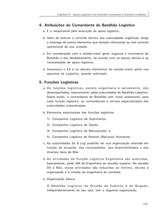 Capítulo 8 – Apoio Logístico nos Grandes Comandos e Grandes Unidades
185
4. Atribuições do Comandante do Batalhão Logístico
a. É o responsável pela execução do apoio logístico.
b. Além de exercer o controle técnico das subunidades orgânicas, dirige
o emprego de outros elementos que estejam reforçando ou sob controle
operacional de sua unidade.
c. Em coordenação com o estado-maior geral, organiza o movimento do
Batalhão e seu desdobramento, de acordo com os planos táticos e as
necessidades de apoio logístico.
d. Assessora o E4 e os demais elementos do estado-maior geral nos
assuntos de Logística, quando solicitado.
5. Funções Logísticas
a. As funções logísticas, exceto engenharia e salvamento, são
desempenhadas, basicamente, pelas subunidades do Batalhão Logístico.
Deste modo, o comandante do Batalhão tem como assessores, para
cada função logística, os comandantes e oficiais especializados das
subunidades subordinadas.
b. Elementos executantes das funções logísticas
1) Companhia Logística de Suprimento;
2) Companhia Logística de Saúde;
3) Companhia Logística de Manutenção; e
4) Companhia Logística de Pessoal (Recursos Humanos).
c. As subunidades do B Log poderão ter sua organização alterada em
função da situação, das necessidades, das disponibilidades e dos
diversos tipos de Bda.
d. As atividades da Função Logística Engenharia são exercidas,
basicamente, pelas OM de Engenharia do escalão superior. No escalão
DE e Bda, essas atividades são reduzidas ao mínimo, devido à
organização e à missão da engenharia de combate.
e. Organização básica
O Batalhão Logístico de Divisão de Exército e de Brigada,
independentemente do seu tipo, tem a seguinte organização:
 