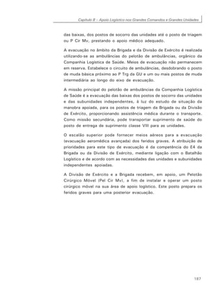 Capítulo 8 – Apoio Logístico nos Grandes Comandos e Grandes Unidades
187
das baixas, dos postos de socorro das unidades até o posto de triagem
ou P Cir Mv, prestando o apoio médico adequado.
A evacuação no âmbito da Brigada e da Divisão de Exército é realizada
utilizando-se as ambulâncias do pelotão de ambulâncias, orgânico da
Companhia Logística de Saúde. Meios de evacuação não permanecem
em reserva. Estabelece o circuito de ambulâncias, desdobrando o posto
de muda básica próximo ao P Trg da GU e um ou mais postos de muda
intermediária ao longo do eixo de evacuação.
A missão principal do pelotão de ambulâncias da Companhia Logística
de Saúde é a evacuação das baixas dos postos de socorro das unidades
e das subunidades independentes, à luz do estudo de situação da
manobra apoiada, para os postos de triagem da Brigada ou da Divisão
de Exército, proporcionando assistência médica durante o transporte.
Como missão secundária, pode transportar suprimento de saúde do
posto de entrega de suprimento classe VIII para as unidades.
O escalão superior pode fornecer meios aéreos para a evacuação
(evacuação aeromédica avançada) dos feridos graves. A atribuição de
prioridades para este tipo de evacuação é da competência do E4 da
Brigada ou da Divisão de Exército, mediante ligação com o Batalhão
Logístico e de acordo com as necessidades das unidades e subunidades
independentes apoiadas.
A Divisão de Exército e a Brigada recebem, em apoio, um Pelotão
Cirúrgico Móvel (Pel Cir Mv), a fim de instalar e operar um posto
cirúrgico móvel na sua área de apoio logístico. Este posto prepara os
feridos graves para uma posterior evacuação.
 