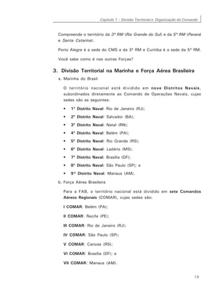 Capítulo 1 – Divisão Territorial e Organização do Comando
19
Compreende o território da 3ª RM (Rio Grande do Sul) e da 5ª RM (Paraná
e Santa Catarina).
Porto Alegre é a sede do CMS e da 3ª RM e Curitiba é a sede da 5ª RM.
Você sabe como é nas outras Forças?
3. Divisão Territorial na Marinha e Força Aérea Brasileira
a. Marinha do Brasil
O território nacional está dividido em nove Distritos Navais,
subordinados diretamente ao Comando de Operações Navais, cujas
sedes são as seguintes:
• 1º Distrito Naval: Rio de Janeiro (RJ);
• 2º Distrito Naval: Salvador (BA);
• 3º Distrito Naval: Natal (RN);
• 4º Distrito Naval: Belém (PA);
• 5º Distrito Naval: Rio Grande (RS);
• 6º Distrito Naval: Ladário (MS);
• 7º Distrito Naval: Brasília (DF);
• 8º Distrito Naval: São Paulo (SP); e
• 9° Distrito Naval: Manaus (AM).
b. Força Aérea Brasileira
Para a FAB, o território nacional está dividido em sete Comandos
Aéreos Regionais (COMAR), cujas sedes são:
I COMAR: Belém (PA);
II COMAR: Recife (PE);
III COMAR: Rio de Janeiro (RJ);
IV COMAR: São Paulo (SP);
V COMAR: Canoas (RS);
VI COMAR: Brasília (DF); e
VII COMAR: Manaus (AM).
 