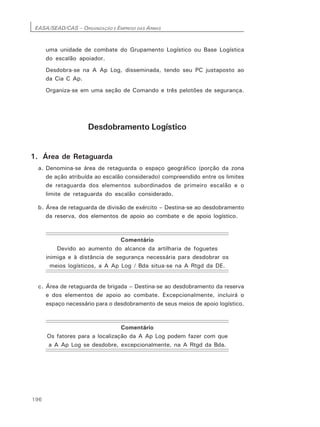 EASA/SEAD/CAS – ORGANIZAÇÃO E EMPREGO DAS ARMAS
196
uma unidade de combate do Grupamento Logístico ou Base Logística
do escalão apoiador.
Desdobra-se na A Ap Log, disseminada, tendo seu PC justaposto ao
da Cia C Ap.
Organiza-se em uma seção de Comando e três pelotões de segurança.
Desdobramento Logístico
1. Área de Retaguarda
a. Denomina-se área de retaguarda o espaço geográfico (porção da zona
de ação atribuída ao escalão considerado) compreendido entre os limites
de retaguarda dos elementos subordinados de primeiro escalão e o
limite de retaguarda do escalão considerado.
b. Área de retaguarda de divisão de exército – Destina-se ao desdobramento
da reserva, dos elementos de apoio ao combate e de apoio logístico.
Comentário
Devido ao aumento do alcance da artilharia de foguetes
inimiga e à distância de segurança necessária para desdobrar os
meios logísticos, a A Ap Log / Bda situa-se na A Rtgd da DE.
c. Área de retaguarda de brigada – Destina-se ao desdobramento da reserva
e dos elementos de apoio ao combate. Excepcionalmente, incluirá o
espaço necessário para o desdobramento de seus meios de apoio logístico.
Comentário
Os fatores para a localização da A Ap Log podem fazer com que
a A Ap Log se desdobre, excepcionalmente, na A Rtgd da Bda.
 