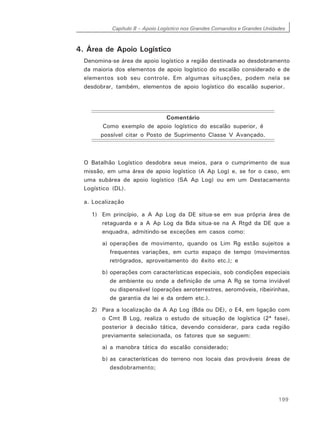 Capítulo 8 – Apoio Logístico nos Grandes Comandos e Grandes Unidades
199
4. Área de Apoio Logístico
Denomina-se área de apoio logístico a região destinada ao desdobramento
da maioria dos elementos de apoio logístico do escalão considerado e de
elementos sob seu controle. Em algumas situações, podem nela se
desdobrar, também, elementos de apoio logístico do escalão superior.
Comentário
Como exemplo de apoio logístico do escalão superior, é
possível citar o Posto de Suprimento Classe V Avançado.
O Batalhão Logístico desdobra seus meios, para o cumprimento de sua
missão, em uma área de apoio logístico (A Ap Log) e, se for o caso, em
uma subárea de apoio logístico (SA Ap Log) ou em um Destacamento
Logístico (DL).
a. Localização
1) Em princípio, a A Ap Log da DE situa-se em sua própria área de
retaguarda e a A Ap Log da Bda situa-se na A Rtgd da DE que a
enquadra, admitindo-se exceções em casos como:
a) operações de movimento, quando os Lim Rg estão sujeitos a
frequentes variações, em curto espaço de tempo (movimentos
retrógrados, aproveitamento do êxito etc.); e
b) operações com características especiais, sob condições especiais
de ambiente ou onde a definição de uma A Rg se torna inviável
ou dispensável (operações aeroterrestres, aeromóveis, ribeirinhas,
de garantia da lei e da ordem etc.).
2) Para a localização da A Ap Log (Bda ou DE), o E4, em ligação com
o Cmt B Log, realiza o estudo de situação de logística (2ª fase),
posterior à decisão tática, devendo considerar, para cada região
previamente selecionada, os fatores que se seguem:
a) a manobra tática do escalão considerado;
b) as características do terreno nos locais das prováveis áreas de
desdobramento;
 