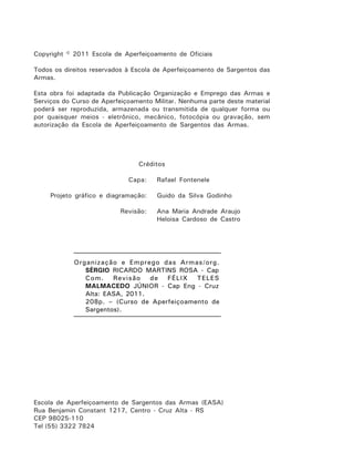 Copyright © 2011 Escola de Aperfeiçoamento de Oficiais
Todos os direitos reservados à Escola de Aperfeiçoamento de Sargentos das
Armas.
Esta obra foi adaptada da Publicação Organização e Emprego das Armas e
Serviços do Curso de Aperfeiçoamento Militar. Nenhuma parte deste material
poderá ser reproduzida, armazenada ou transmitida de qualquer forma ou
por quaisquer meios - eletrônico, mecânico, fotocópia ou gravação, sem
autorização da Escola de Aperfeiçoamento de Sargentos das Armas.
Créditos
Capa: Rafael Fontenele
Projeto gráfico e diagramação: Guido da Silva Godinho
Revisão: Ana Maria Andrade Araujo
Heloisa Cardoso de Castro
Escola de Aperfeiçoamento de Sargentos das Armas (EASA)
Rua Benjamin Constant 1217, Centro - Cruz Alta - RS
CEP 98025-110
Tel (55) 3322 7824
Organização e Emprego das Armas/org.
SÉRGIO RICARDO MARTINS ROSA - Cap
Com. Revisão de FÉLIX TELES
MALMACEDO JÚNIOR - Cap Eng - Cruz
Alta: EASA, 2011.
208p. – (Curso de Aperfeiçoamento de
Sargentos).
 