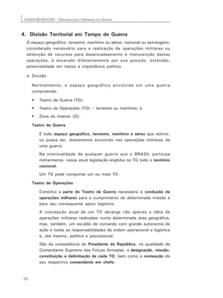 EASA/SEAD/CAS – ORGANIZAÇÃO E EMPREGO DAS ARMAS
20
4. Divisão Territorial em Tempo de Guerra
O espaço geográfico, terrestre, marítimo ou aéreo, nacional ou estrangeiro,
considerado necessário para a realização de operações militares ou
obtenção de recursos para desencadeamento e manutenção destas
operações, é encarado diferentemente por sua posição, extensão,
potencialidade em meios e importância política.
a. Divisão
Normalmente, o espaço geográfico envolvido em uma guerra
compreende:
• Teatro de Guerra (TG);
• Teatro de Operações (TO) – terrestre ou marítimo; e
• Zona do Interior (ZI).
Teatro de Guerra
É todo espaço geográfico, terrestre, marítimo e aéreo que estiver,
ou possa ser, diretamente envolvido nas operações militares de
uma guerra.
Na eventualidade de qualquer guerra que o BRASIL participe
militarmente, nossa atual legislação engloba no TG todo o território
nacional.
Um TG pode comportar um ou mais TO.
Teatro de Operações
Constitui a parte do Teatro de Guerra necessária à condução de
operações militares para o cumprimento de determinada missão e
para seu consequente apoio logístico.
A concepção atual de um TO abrange não apenas a idéia de
operações militares realizadas numa determinada área geográfica,
mas, também, um escalão de comando com grande autonomia de
ação e todas as responsabilidades de ordem operacional e logística
e, até mesmo, política e psicossocial.
São da competência do Presidente da República, na qualidade de
Comandante Supremo das Forças Armadas, a designação, missão,
constituição e delimitação de cada TO, bem como a nomeação do
seu respectivo comandante em chefe.
 