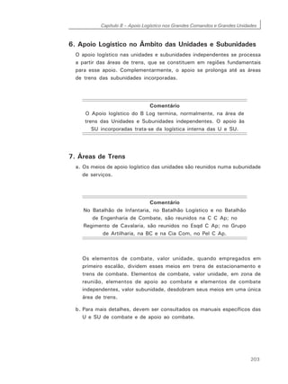 Capítulo 8 – Apoio Logístico nos Grandes Comandos e Grandes Unidades
203
6. Apoio Logístico no Âmbito das Unidades e Subunidades
O apoio logístico nas unidades e subunidades independentes se processa
a partir das áreas de trens, que se constituem em regiões fundamentais
para esse apoio. Complementarmente, o apoio se prolonga até as áreas
de trens das subunidades incorporadas.
Comentário
O Apoio logístico do B Log termina, normalmente, na área de
trens das Unidades e Subunidades independentes. O apoio às
SU incorporadas trata-se da logística interna das U e SU.
7. Áreas de Trens
a. Os meios de apoio logístico das unidades são reunidos numa subunidade
de serviços.
Comentário
No Batalhão de Infantaria, no Batalhão Logístico e no Batalhão
de Engenharia de Combate, são reunidos na C C Ap; no
Regimento de Cavalaria, são reunidos no Esqd C Ap; no Grupo
de Artilharia, na BC e na Cia Com, no Pel C Ap.
Os elementos de combate, valor unidade, quando empregados em
primeiro escalão, dividem esses meios em trens de estacionamento e
trens de combate. Elementos de combate, valor unidade, em zona de
reunião, elementos de apoio ao combate e elementos de combate
independentes, valor subunidade, desdobram seus meios em uma única
área de trens.
b. Para mais detalhes, devem ser consultados os manuais específicos das
U e SU de combate e de apoio ao combate.
 