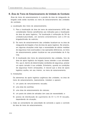 EASA/SEAD/CAS – ORGANIZAÇÃO E EMPREGO DAS ARMAS
204
8. Área de Trens de Estacionamento de Unidade de Combate
Área de trens de estacionamento é a porção da área de retaguarda da
brigada onde estão reunidos os trens de estacionamento das unidades
de combate.
a. Localização dos trens de estacionamento.
1) Para a localização da área de trens de estacionamento (ATE) são
considerados fatores semelhantes aos indicados para a localização
da área de apoio logístico. Tal localização é atribuição do S4 da
unidade/subunidade, em estreito entendimento com o E4 da
brigada/divisão de exército.
2) Os trens de estacionamento das unidades localizam-se na área de
retaguarda da brigada e fora da área de apoio logístico. No entanto,
em algumas situações onde haja a necessidade de adotar medidas
de segurança mais acentuadas e nas operações defensivas, os trens
de estacionamento podem localizar-se nas proximidades da A Ap
Log.
3) A localização dos trens de estacionamento das unidades, fora da
área de apoio logístico da brigada, busca atender a sua atividade-
fim, que é, dentro de determinadas condições de segurança, prestar
um apoio cerrado à sua unidade. Entretanto, quando as condições
de segurança forem ameaçadas, é natural que a área de apoio
logístico acolha, em seu interior, os trens de estacionamento.
b. Instalações
Os elementos de apoio logístico orgânicos das unidades, na área de
trens de estacionamento, basicamente, instalam e operam:
1) um posto de remuniciamento recuado;
2) uma área de cozinhas;
3) uma área de estacionamento de viaturas;
4) um posto de coleta de salvados (em caso de necessidade); e
5) postos de distribuição de suprimento de Cl I e Cl III recuado,
dependendo da situação.
c. Cabe ao comandante da subunidade de comando e apoio o controle
da área de trens de estacionamento.
 