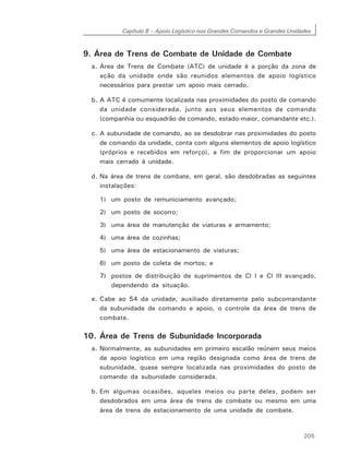Capítulo 8 – Apoio Logístico nos Grandes Comandos e Grandes Unidades
205
9. Área de Trens de Combate de Unidade de Combate
a. Área de Trens de Combate (ATC) de unidade é a porção da zona de
ação da unidade onde são reunidos elementos de apoio logístico
necessários para prestar um apoio mais cerrado.
b. A ATC é comumente localizada nas proximidades do posto de comando
da unidade considerada, junto aos seus elementos de comando
(companhia ou esquadrão de comando, estado-maior, comandante etc.).
c. A subunidade de comando, ao se desdobrar nas proximidades do posto
de comando da unidade, conta com alguns elementos de apoio logístico
(próprios e recebidos em reforço), a fim de proporcionar um apoio
mais cerrado à unidade.
d. Na área de trens de combate, em geral, são desdobradas as seguintes
instalações:
1) um posto de remuniciamento avançado;
2) um posto de socorro;
3) uma área de manutenção de viaturas e armamento;
4) uma área de cozinhas;
5) uma área de estacionamento de viaturas;
6) um posto de coleta de mortos; e
7) postos de distribuição de suprimentos de Cl I e Cl III avançado,
dependendo da situação.
e. Cabe ao S4 da unidade, auxiliado diretamente pelo subcomandante
da subunidade de comando e apoio, o controle da área de trens de
combate.
10. Área de Trens de Subunidade Incorporada
a. Normalmente, as subunidades em primeiro escalão reúnem seus meios
de apoio logístico em uma região designada como área de trens de
subunidade, quase sempre localizada nas proximidades do posto de
comando da subunidade considerada.
b. Em algumas ocasiões, aqueles meios ou parte deles, podem ser
desdobrados em uma área de trens de combate ou mesmo em uma
área de trens de estacionamento de uma unidade de combate.
 