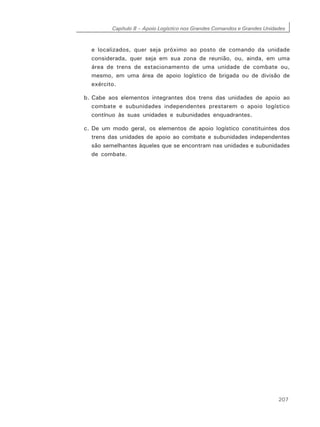 Capítulo 8 – Apoio Logístico nos Grandes Comandos e Grandes Unidades
207
e localizados, quer seja próximo ao posto de comando da unidade
considerada, quer seja em sua zona de reunião, ou, ainda, em uma
área de trens de estacionamento de uma unidade de combate ou,
mesmo, em uma área de apoio logístico de brigada ou de divisão de
exército.
b. Cabe aos elementos integrantes dos trens das unidades de apoio ao
combate e subunidades independentes prestarem o apoio logístico
contínuo às suas unidades e subunidades enquadrantes.
c. De um modo geral, os elementos de apoio logístico constituintes dos
trens das unidades de apoio ao combate e subunidades independentes
são semelhantes àqueles que se encontram nas unidades e subunidades
de combate.
 