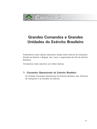 25
CAPÍTULO 2CAPÍTULO 2
Grandes Comandos e Grandes
Unidades do Exército Brasileiro
Pretendemos neste capítulo apresentar noções sobre Exército de Campanha,
Divisão de Exército e Brigada, bem como a organização das GU do Exército
Brasileiro.
Começamos estes assuntos com idéias básicas.
1. Comandos Operacionais do Exército Brasileiro
Os Grandes Comandos Operacionais do Exército Brasileiro são: Exércitos
de Campanha e as Divisões de Exército.
 