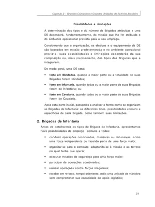 Capítulo 2 – Grandes Comandos e Grandes Unidades do Exército Brasileiro
29
Possibilidades e Limitações
A determinação dos tipos e do número de Brigadas atribuídas a uma
DE dependerá, fundamentalmente, da missão que lhe for atribuída e
do ambiente operacional previsto para o seu emprego.
Considerando que a organização, os efetivos e o equipamento da DE
são baseados em missão predeterminada e no ambiente operacional
previsto, suas possibilidades e limitações dependerão da sua
composição ou, mais precisamente, dos tipos das Brigadas que a
integrarem.
De modo geral, uma DE será:
• forte em Blindados, quando a maior parte ou a totalidade de suas
Brigadas forem blindadas;
• forte em Infantaria, quando todas ou a maior parte de suas Brigadas
forem de Infantaria; ou
• forte em Cavalaria, quando todas ou a maior parte de suas Brigadas
forem de Cavalaria.
Após esta parte inicial, passamos a analisar a forma como se organizam
as Brigadas de Infantaria: os diferentes tipos, possibilidades comuns e
específicas de cada Brigada, como também suas limitações.
2. Brigadas de Infantaria
Antes de detalharmos os tipos de Brigada de Infantaria, apresentamos
nove possibilidades de emprego comuns a todas:
• conduzir operações continuadas, ofensivas ou defensivas, como
uma força independente ou fazendo parte de uma força maior;
• organizar-se para o combate, adaptando-se à missão e ao terreno
no qual tenha que operar;
• executar missões de segurança para uma força maior;
• participar de operações combinadas;
• realizar operações contra forças irregulares;
• receber em reforço, temporariamente, mais uma unidade de manobra
sem comprometer sua capacidade de apoio logístico;
 