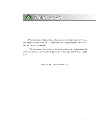 3
APROVAÇÃOAPROVAÇÃO
O Comandante da Escola de Aperfeiçoamento de Sargentos das Armas,
com base no Inciso III do Art. 7, da Port Nr 504 - Regulamento da EASA (R-
64), de 19 Set 02, resolve:
- Aprovar para fins escolares, complementando as necessidades de
ensino da escola, a publicação Organização e Emprego das Armas, edição
2011.
Cruz Alta, RS, 29 de abril de 2011.
 