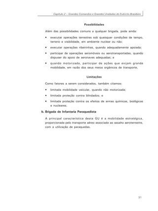 Capítulo 2 – Grandes Comandos e Grandes Unidades do Exército Brasileiro
31
Possibilidades
Além das possibilidades comuns a qualquer brigada, pode ainda:
• executar operações terrestres sob quaisquer condições de tempo,
terreno e visibilidade, em ambiente nuclear ou não;
• executar operações ribeirinhas, quando adequadamente apoiada;
• participar de operações aeromóveis ou aerotransportadas, quando
dispuser do apoio de aeronaves adequadas; e
• quando motorizada, participar de ações que exijam grande
mobilidade, em razão dos seus meios orgânicos de transporte.
Limitações
Como fatores a serem considerados, também citamos:
• limitada mobilidade veicular, quando não motorizada;
• limitada proteção contra blindados; e
• limitada proteção contra os efeitos de armas químicas, biológicas
e nucleares.
b. Brigada de Infantaria Paraquedista
A principal característica desta GU é a mobilidade estratégica,
proporcionada pelo transporte aéreo associado ao assalto aeroterrestre,
com a utilização de paraquedas.
 