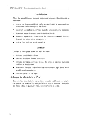 EASA/SEAD/CAS – ORGANIZAÇÃO E EMPREGO DAS ARMAS
34
Possibilidades
Além das possibilidades comuns às demais brigadas, identificamos as
seguintes:
• operar em terrenos difíceis, selva em particular, e sob condições
climáticas e meteorológicas adversas;
• executar operações ribeirinhas, quando adequadamente apoiada;
• empregar seus batalhões descentralizadamente;
• executar operações aeromóveis ou aerotransportadas, quando
dispuser de apoio aéreo adequado; e
• operar com limitado apoio logístico.
Limitações
Quanto às limitações, note que esta GU tem:
• limitada mobilidade veicular;
• limitada proteção contra blindados;
• limitada proteção contra os efeitos de armas e agentes químicos,
biológicos e nucleares;
• mobilidade limitada à velocidade de deslocamento a pé e dos meios
aquáticos disponíveis; e
• reduzida potência de fogo.
d. Brigada de Infantaria Leve (Amv)
Sua principal característica consiste na elevada mobilidade estratégica
decorrente de sua estrutura organizacional leve e modular, adequada
ao transporte por qualquer meio, principalmente o aéreo.
 