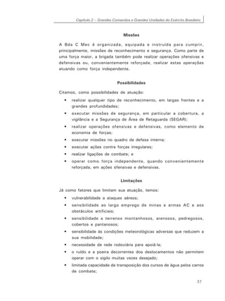 Capítulo 2 – Grandes Comandos e Grandes Unidades do Exército Brasileiro
37
Missões
A Bda C Mec é organizada, equipada e instruída para cumprir,
principalmente, missões de reconhecimento e segurança. Como parte de
uma força maior, a brigada também pode realizar operações ofensivas e
defensivas ou, convenientemente reforçada, realizar estas operações
atuando como força independente.
Possibilidades
Citamos, como possibilidades de atuação:
• realizar qualquer tipo de reconhecimento, em largas frentes e a
grandes profundidades;
• executar missões de segurança, em particular a cobertura, a
vigilância e a Segurança de Área de Retaguarda (SEGAR);
• realizar operações ofensivas e defensivas, como elemento de
economia de forças;
• executar missões no quadro de defesa interna;
• executar ações contra forças irregulares;
• realizar ligações de combate; e
• operar como força independente, quando convenientemente
reforçada, em ações ofensivas e defensivas.
Limitações
Já como fatores que limitam sua atuação, temos:
• vulnerabilidade a ataques aéreos;
• sensibilidade ao largo emprego de minas e armas AC e aos
obstáculos artificiais;
• sensibilidade a terrenos montanhosos, arenosos, pedregosos,
cobertos e pantanosos;
• sensibilidade às condições meteorológicas adversas que reduzem a
sua mobilidade;
• necessidade de rede rodoviária para apoiá-la;
• o ruído e a poeira decorrentes dos deslocamentos não permitem
operar com o sigilo muitas vezes desejado;
• limitada capacidade de transposição dos cursos de água pelos carros
de combate;
 