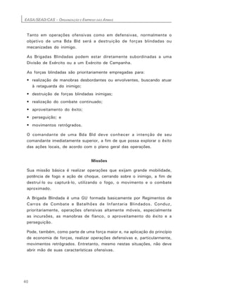 EASA/SEAD/CAS – ORGANIZAÇÃO E EMPREGO DAS ARMAS
40
Tanto em operações ofensivas como em defensivas, normalmente o
objetivo de uma Bda Bld será a destruição de forças blindadas ou
mecanizadas do inimigo.
As Brigadas Blindadas podem estar diretamente subordinadas a uma
Divisão de Exército ou a um Exército de Campanha.
As forças blindadas são prioritariamente empregadas para:
• realização de manobras desbordantes ou envolventes, buscando atuar
à retaguarda do inimigo;
• destruição de forças blindadas inimigas;
• realização do combate continuado;
• aproveitamento do êxito;
• perseguição; e
• movimentos retrógrados.
O comandante de uma Bda Bld deve conhecer a intenção de seu
comandante imediatamente superior, a fim de que possa explorar o êxito
das ações locais, de acordo com o plano geral das operações.
Missões
Sua missão básica é realizar operações que exijam grande mobilidade,
potência de fogo e ação de choque, cerrando sobre o inimigo, a fim de
destruí-lo ou capturá-lo, utilizando o fogo, o movimento e o combate
aproximado.
A Brigada Blindada é uma GU formada basicamente por Regimentos de
Carros de Combate e Batalhões de Infantaria Blindados. Conduz,
prioritariamente, operações ofensivas altamente móveis, especialmente
as incursões, as manobras de flanco, o aproveitamento do êxito e a
perseguição.
Pode, também, como parte de uma força maior e, na aplicação do princípio
de economia de forças, realizar operações defensivas e, particularmente,
movimentos retrógrados. Entretanto, mesmo nestas situações, não deve
abrir mão de suas características ofensivas.
 