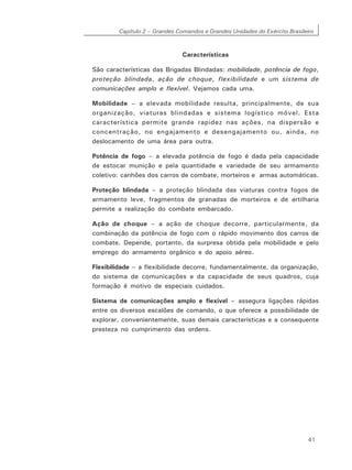 Capítulo 2 – Grandes Comandos e Grandes Unidades do Exército Brasileiro
41
Características
São características das Brigadas Blindadas: mobilidade, potência de fogo,
proteção blindada, ação de choque, flexibilidade e um sistema de
comunicações amplo e flexível. Vejamos cada uma.
Mobilidade – a elevada mobilidade resulta, principalmente, de sua
organização, viaturas blindadas e sistema logístico móvel. Esta
característica permite grande rapidez nas ações, na dispersão e
concentração, no engajamento e desengajamento ou, ainda, no
deslocamento de uma área para outra.
Potência de fogo – a elevada potência de fogo é dada pela capacidade
de estocar munição e pela quantidade e variedade de seu armamento
coletivo: canhões dos carros de combate, morteiros e armas automáticas.
Proteção blindada – a proteção blindada das viaturas contra fogos de
armamento leve, fragmentos de granadas de morteiros e de artilharia
permite a realização do combate embarcado.
Ação de choque – a ação de choque decorre, particularmente, da
combinação da potência de fogo com o rápido movimento dos carros de
combate. Depende, portanto, da surpresa obtida pela mobilidade e pelo
emprego do armamento orgânico e do apoio aéreo.
Flexibilidade – a flexibilidade decorre, fundamentalmente, da organização,
do sistema de comunicações e da capacidade de seus quadros, cuja
formação é motivo de especiais cuidados.
Sistema de comunicações amplo e flexível – assegura ligações rápidas
entre os diversos escalões de comando, o que oferece a possibilidade de
explorar, convenientemente, suas demais características e a consequente
presteza no cumprimento das ordens.
 